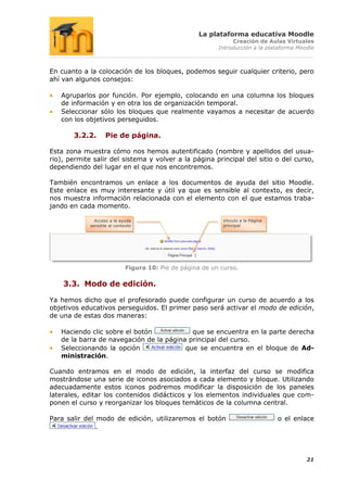 La plataforma educativa Moodle
                                                                 Creación de Aulas Virtuales
                                                            Introducción a la plataforma Moodle



En cuanto a la colocación de los bloques, podemos seguir cualquier criterio, pero
ahí van algunos consejos:

   Agruparlos por función. Por ejemplo, colocando en una columna los bloques
   de información y en otra los de organización temporal.
   Seleccionar sólo los bloques que realmente vayamos a necesitar de acuerdo
   con los objetivos perseguidos.

       3.2.2.       Pie de página.

Esta zona muestra cómo nos hemos autentificado (nombre y apellidos del usua-
rio), permite salir del sistema y volver a la página principal del sitio o del curso,
dependiendo del lugar en el que nos encontremos.

También encontramos un enlace a los documentos de ayuda del sitio Moodle.
Este enlace es muy interesante y útil ya que es sensible al contexto, es decir,
nos muestra información relacionada con el elemento con el que estamos traba-
jando en cada momento.

               Acceso a la ayuda                              Vínculo a la Página
             sensible al contexto                             principal




                              Figura 10: Pie de página de un curso.

    3.3. Modo de edición.

Ya hemos dicho que el profesorado puede configurar un curso de acuerdo a los
objetivos educativos perseguidos. El primer paso será activar el modo de edición,
de una de estas dos maneras:

   Haciendo clic sobre el botón            que se encuentra en la parte derecha
   de la barra de navegación de la página principal del curso.
   Seleccionando la opción               que se encuentra en el bloque de Ad-
   ministración.

Cuando entramos en el modo de edición, la interfaz del curso se modifica
mostrándose una serie de iconos asociados a cada elemento y bloque. Utilizando
adecuadamente estos iconos podremos modificar la disposición de los paneles
laterales, editar los contenidos didácticos y los elementos individuales que com-
ponen el curso y reorganizar los bloques temáticos de la columna central.

Para salir del modo de edición, utilizaremos el botón                               o el enlace
               .




                                                                                            21
 