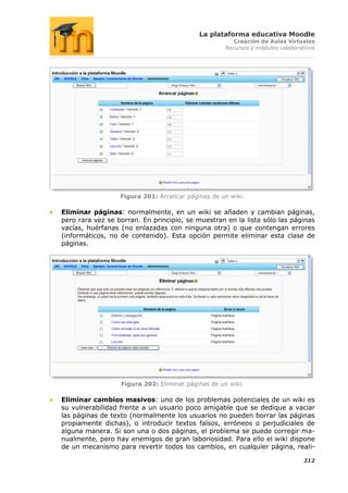 La plataforma educativa Moodle
                                                      Creación de Aulas Virtuales
                                                   Recursos y módulos colaborativos




                  Figura 201: Arrancar páginas de un wiki.

Eliminar páginas: normalmente, en un wiki se añaden y cambian páginas,
pero rara vez se borran. En principio, se muestran en la lista sólo las páginas
vacías, huérfanas (no enlazadas con ninguna otra) o que contengan errores
(informáticos, no de contenido). Esta opción permite eliminar esta clase de
páginas.




                  Figura 202: Eliminar páginas de un wiki.

Eliminar cambios masivos: uno de los problemas potenciales de un wiki es
su vulnerabilidad frente a un usuario poco amigable que se dedique a vaciar
las páginas de texto (normalmente los usuarios no pueden borrar las páginas
propiamente dichas), o introducir textos falsos, erróneos o perjudiciales de
alguna manera. Si son una o dos páginas, el problema se puede corregir ma-
nualmente, pero hay enemigos de gran laboriosidad. Para ello el wiki dispone
de un mecanismo para revertir todos los cambios, en cualquier página, reali-

                                                                               212
 