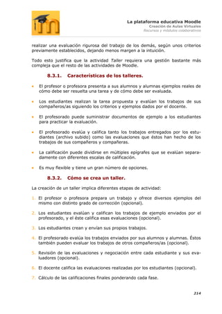 La plataforma educativa Moodle
                                                          Creación de Aulas Virtuales
                                                       Recursos y módulos colaborativos



realizar una evaluación rigurosa del trabajo de los demás, según unos criterios
previamente establecidos, dejando menos margen a la intuición.

Todo esto justifica que la actividad Taller requiera una gestión bastante más
compleja que el resto de las actividades de Moodle.

       8.3.1.    Características de los talleres.

   El profesor o profesora presenta a sus alumnos y alumnas ejemplos reales de
   cómo debe ser resuelta una tarea y de cómo debe ser evaluada.

   Los estudiantes realizan la tarea propuesta y evalúan los trabajos de sus
   compañeros/as siguiendo los criterios y ejemplos dados por el docente.

   El profesorado puede suministrar documentos de ejemplo a los estudiantes
   para practicar la evaluación.

   El profesorado evalúa y califica tanto los trabajos entregados por los estu-
   diantes (archivo subido) como las evaluaciones que éstos han hecho de los
   trabajos de sus compañeros y compañeras.

   La calificación puede dividirse en múltiples epígrafes que se evalúan separa-
   damente con diferentes escalas de calificación.

   Es muy flexible y tiene un gran número de opciones.

       8.3.2.    Cómo se crea un taller.

La creación de un taller implica diferentes etapas de actividad:

1. El profesor o profesora prepara un trabajo y ofrece diversos ejemplos del
   mismo con distinto grado de corrección (opcional).

2. Los estudiantes evalúan y califican los trabajos de ejemplo enviados por el
   profesorado, y el éste califica esas evaluaciones (opcional).

3. Los estudiantes crean y envían sus propios trabajos.

4. El profesorado evalúa los trabajos enviados por sus alumnos y alumnas. Éstos
   también pueden evaluar los trabajos de otros compañeros/as (opcional).

5. Revisión de las evaluaciones y negociación entre cada estudiante y sus eva-
   luadores (opcional).

6. El docente califica las evaluaciones realizadas por los estudiantes (opcional).

7. Cálculo de las calificaciones finales ponderando cada fase.


                                                                                   214
 
