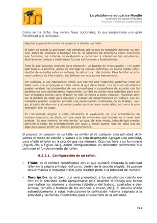 La plataforma educativa Moodle
                                                                Creación de Aulas Virtuales
                                                             Recursos y módulos colaborativos



Como se ha dicho, hay varias fases opcionales, lo que proporciona una gran
flexibilidad a la actividad.

 Algunas sugerencias antes de empezar a diseñar un taller:

 El taller es quizás la actividad más compleja, por lo que es necesario dominar su ma-
 nejo antes de empezar a trabajar con él. Si sabemos de antemano cómo queremos
 que funcione, los criterios de evaluación y cómo van a interactuar los estudiantes,
 ahorraremos tiempo y evitaremos futuras confusiones y frustraciones.

 Todo lo que suponga creación (una redacción, un trabajo de investigación…) no suele
 salir bien a la primera. Antes de entregar la versión definitiva, es bueno recibir infor-
 mación de expertos sobre el enfoque, la estructura… del mismo. Para facilitar un pro-
 ceso continuo de información, los talleres son una buena herramienta.

 Por ejemplo, si los estudiantes tienen que escribir una redacción, podemos crear un
 taller para que propongan el tema sobre el que debe tratar. Los mismos estudiantes
 pueden evaluar las propuestas de sus compañeros y compañeras de acuerdo con los
 parámetros que consideremos importantes. Lo fácil es utilizar esta actividad para eva-
 luar el trabajo escrito, pero el taller no sólo se limita a estos trabajos. Podemos utili-
 zar el módulo de taller para mejorar y evaluar las presentaciones en público. Los es-
 tudiantes podrían empezar enviado una presentación multimedia de su trabajo. Lue-
 go, el resto de alumnos y alumnas pueden puntuar esos materiales, así como la pre-
 sentación oral en clase.

 Es conveniente asignar a cada estudiante la evaluación de una presentación de
 manera aleatoria; es decir, sin que sepa de antemano qué trabajo va a tener que
 evaluar. Es una manera de motivarlos, ya que, de este modo, tendrán que prestar
 atención a todas las presentaciones por igual y tomar buena nota de cada una de
 ellas para poder emitir un informe posteriormente.

El proceso de creación de un taller es similar al de cualquier otra actividad. Acti-
vamos el modo de edición y vamos a la lista desplegable Agregar una actividad,
para añadir el taller en la sección que nos interese. Esto nos lleva a un formulario
(Figura 204 a Figura 207), donde configuraremos los diferentes parámetros que
controlan el funcionamiento del taller.

           8.3.2.1. Configuración de un taller.

   Título: es el nombre identificativo con el que quedará enlazada la actividad
   taller en la página principal del curso, dentro de la sección elegida. Se pueden
   incluir marcas o etiquetas HTML para resaltar parte o la totalidad del nombre.

   Descripción: es el texto que será presentado a los estudiantes cuando en-
   tren en la actividad. Debe aprovecharse para describir el trabajo que tienen
   que realizar los alumnos y alumnas (objetivos del trabajo, apartados a des-
   arrollar, tamaño y formato de los archivos a enviar, etc.). El sistema añade
   automáticamente a estas instrucciones la calificación máxima asignada a la
   actividad y las fechas importantes para el desarrollo de la actividad.



                                                                                         215
 