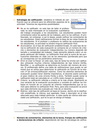 La plataforma educativa Moodle
                                                        Creación de Aulas Virtuales
                                                     Recursos y módulos colaborativos



Estrategia de calificación: establece el método de cali-
ficación que se utilizará para los diferentes aspectos de la
actividad. Tenemos las siguientes posibilidades:

    No se ha calificado: en este tipo de taller el profeso-
    rado no está interesado en la evaluación cuantitativa
    del trabajo encargado a los estudiantes. Los estudiantes pueden hacer
    comentarios sobre las partes de los trabajos, pero no los califican. El pro-
    fesorado, sin embargo, si así lo desea, puede calificar los comentarios de
    los estudiantes. Estas calificaciones forman la base de las notas finales de
    los estudiantes. Si el profesor o profesora no califica las evaluaciones de
    los estudiantes, la actividad no tendrá ninguna calificación final.
    Acumulativa: es el tipo de calificación predeterminado. En este tipo de ta-
    rea la calificación de cada evaluación se compone de un número de crite-
    rios o elementos de evaluación independientes (su número depende del
    tamaño y complejidad del trabajo). Cada elemento debería cubrir un as-
    pecto particular del trabajo. La calificación final será la suma de las pun-
    tuaciones obtenidas en cada uno de los elementos (ponderada para que
    se corresponda con los parámetros anteriores).
    Error al crear la franja: en este caso, tipo de tarea los envíos son califica-
    dos utilizando muchos criterios independientes de tipo binario (Sí/No,
    Bien/Mal…). La calificación se determina en función del número de erro-
    res. El profesorado define una tabla de calificaciones (que puede no ser
    lineal) que se utiliza para determinar la calificación en función de la rela-
    ción nº de errores/calificación máxima. Como los distintos elementos de
    evaluación pueden tener distinta importancia, el docente podrá controlar
    el peso relativo de unos errores frente a otros. También puede variar la
    calificación total así calculada en un ±20% (este margen es ajustable).
    Criterio: la calificación referida a criterio es la más simple. Realmente es
    una variante de la evaluación acumulativa y consiste en calificar los tra-
    bajos en función de un conjunto de criterios independientes que se su-
    man para obtener la calificación final. Pero, para esta evaluación se prevé
    que cada elemento sea evaluado por más de un docente.
    Rúbrica: este tipo de calificación se basa en buscar, dentro de la clasifica-
    ción predefinida, la rúbrica, qué apartado, frase o descriptor es el más
    adecuado para cada trabajo particular. A cada casilla de rúbrica está aso-
    ciada una calificación, que es la que se otorga al trabajo.




                 Figura 205: Configuración de un taller (II).

Número de comentarios, elementos de la tarea, franjas de calificación
o declaraciones de criterio: dependiendo del tipo de estrategia de califica-


                                                                                 217
 