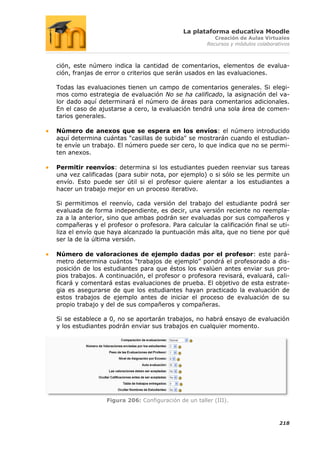 La plataforma educativa Moodle
                                                         Creación de Aulas Virtuales
                                                      Recursos y módulos colaborativos



ción, este número indica la cantidad de comentarios, elementos de evalua-
ción, franjas de error o criterios que serán usados en las evaluaciones.

Todas las evaluaciones tienen un campo de comentarios generales. Si elegi-
mos como estrategia de evaluación No se ha calificado, la asignación del va-
lor dado aquí determinará el número de áreas para comentarios adicionales.
En el caso de ajustarse a cero, la evaluación tendrá una sola área de comen-
tarios generales.

Número de anexos que se espera en los envíos: el número introducido
aquí determina cuántas "casillas de subida" se mostrarán cuando el estudian-
te envíe un trabajo. El número puede ser cero, lo que indica que no se permi-
ten anexos.

Permitir reenvíos: determina si los estudiantes pueden reenviar sus tareas
una vez calificadas (para subir nota, por ejemplo) o si sólo se les permite un
envío. Esto puede ser útil si el profesor quiere alentar a los estudiantes a
hacer un trabajo mejor en un proceso iterativo.

Si permitimos el reenvío, cada versión del trabajo del estudiante podrá ser
evaluada de forma independiente, es decir, una versión reciente no reempla-
za a la anterior, sino que ambas podrán ser evaluadas por sus compañeros y
compañeras y el profesor o profesora. Para calcular la calificación final se uti-
liza el envío que haya alcanzado la puntuación más alta, que no tiene por qué
ser la de la última versión.

Número de valoraciones de ejemplo dadas por el profesor: este pará-
metro determina cuántos “trabajos de ejemplo” pondrá el profesorado a dis-
posición de los estudiantes para que éstos los evalúen antes enviar sus pro-
pios trabajos. A continuación, el profesor o profesora revisará, evaluará, cali-
ficará y comentará estas evaluaciones de prueba. El objetivo de esta estrate-
gia es asegurarse de que los estudiantes hayan practicado la evaluación de
estos trabajos de ejemplo antes de iniciar el proceso de evaluación de su
propio trabajo y del de sus compañeros y compañeras.

Si se establece a 0, no se aportarán trabajos, no habrá ensayo de evaluación
y los estudiantes podrán enviar sus trabajos en cualquier momento.




                 Figura 206: Configuración de un taller (III).



                                                                                  218
 