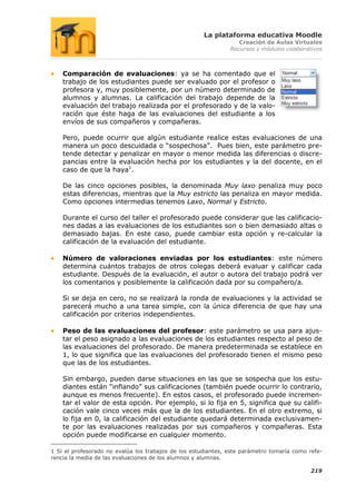La plataforma educativa Moodle
                                                                  Creación de Aulas Virtuales
                                                               Recursos y módulos colaborativos



    Comparación de evaluaciones: ya se ha comentado que el
    trabajo de los estudiantes puede ser evaluado por el profesor o
    profesora y, muy posiblemente, por un número determinado de
    alumnos y alumnas. La calificación del trabajo depende de la
    evaluación del trabajo realizada por el profesorado y de la valo-
    ración que éste haga de las evaluaciones del estudiante a los
    envíos de sus compañeros y compañeras.

    Pero, puede ocurrir que algún estudiante realice estas evaluaciones de una
    manera un poco descuidada o “sospechosa”. Pues bien, este parámetro pre-
    tende detectar y penalizar en mayor o menor medida las diferencias o discre-
    pancias entre la evaluación hecha por los estudiantes y la del docente, en el
    caso de que la haya1.

    De las cinco opciones posibles, la denominada Muy laxo penaliza muy poco
    estas diferencias, mientras que la Muy estricto las penaliza en mayor medida.
    Como opciones intermedias tenemos Laxo, Normal y Estricto.

    Durante el curso del taller el profesorado puede considerar que las calificacio-
    nes dadas a las evaluaciones de los estudiantes son o bien demasiado altas o
    demasiado bajas. En este caso, puede cambiar esta opción y re-calcular la
    calificación de la evaluación del estudiante.

    Número de valoraciones enviadas por los estudiantes: este número
    determina cuántos trabajos de otros colegas deberá evaluar y calificar cada
    estudiante. Después de la evaluación, el autor o autora del trabajo podrá ver
    los comentarios y posiblemente la calificación dada por su compañero/a.

    Si se deja en cero, no se realizará la ronda de evaluaciones y la actividad se
    parecerá mucho a una tarea simple, con la única diferencia de que hay una
    calificación por criterios independientes.

    Peso de las evaluaciones del profesor: este parámetro se usa para ajus-
    tar el peso asignado a las evaluaciones de los estudiantes respecto al peso de
    las evaluaciones del profesorado. De manera predeterminada se establece en
    1, lo que significa que las evaluaciones del profesorado tienen el mismo peso
    que las de los estudiantes.

    Sin embargo, pueden darse situaciones en las que se sospecha que los estu-
    diantes están “inflando” sus calificaciones (también puede ocurrir lo contrario,
    aunque es menos frecuente). En estos casos, el profesorado puede incremen-
    tar el valor de esta opción. Por ejemplo, si lo fija en 5, significa que su califi-
    cación vale cinco veces más que la de los estudiantes. En el otro extremo, si
    lo fija en 0, la calificación del estudiante quedará determinada exclusivamen-
    te por las evaluaciones realizadas por sus compañeros y compañeras. Esta
    opción puede modificarse en cualquier momento.

1 Si el profesorado no evalúa los trabajos de los estudiantes, este parámetro tomaría como refe-
rencia la media de las evaluaciones de los alumnos y alumnas.

                                                                                           219
 