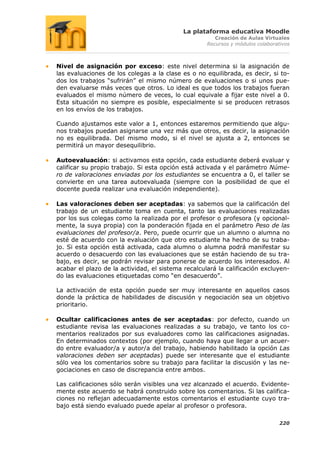 La plataforma educativa Moodle
                                                       Creación de Aulas Virtuales
                                                    Recursos y módulos colaborativos



Nivel de asignación por exceso: este nivel determina si la asignación de
las evaluaciones de los colegas a la clase es o no equilibrada, es decir, si to-
dos los trabajos “sufrirán” el mismo número de evaluaciones o si unos pue-
den evaluarse más veces que otros. Lo ideal es que todos los trabajos fueran
evaluados el mismo número de veces, lo cual equivale a fijar este nivel a 0.
Esta situación no siempre es posible, especialmente si se producen retrasos
en los envíos de los trabajos.

Cuando ajustamos este valor a 1, entonces estaremos permitiendo que algu-
nos trabajos puedan asignarse una vez más que otros, es decir, la asignación
no es equilibrada. Del mismo modo, si el nivel se ajusta a 2, entonces se
permitirá un mayor desequilibrio.

Autoevaluación: si activamos esta opción, cada estudiante deberá evaluar y
calificar su propio trabajo. Si esta opción está activada y el parámetro Núme-
ro de valoraciones enviadas por los estudiantes se encuentra a 0, el taller se
convierte en una tarea autoevaluada (siempre con la posibilidad de que el
docente pueda realizar una evaluación independiente).

Las valoraciones deben ser aceptadas: ya sabemos que la calificación del
trabajo de un estudiante toma en cuenta, tanto las evaluaciones realizadas
por los sus colegas como la realizada por el profesor o profesora (y opcional-
mente, la suya propia) con la ponderación fijada en el parámetro Peso de las
evaluaciones del profesor/a. Pero, puede ocurrir que un alumno o alumna no
esté de acuerdo con la evaluación que otro estudiante ha hecho de su traba-
jo. Si esta opción está activada, cada alumno o alumna podrá manifestar su
acuerdo o desacuerdo con las evaluaciones que se están haciendo de su tra-
bajo, es decir, se podrán revisar para ponerse de acuerdo los interesados. Al
acabar el plazo de la actividad, el sistema recalculará la calificación excluyen-
do las evaluaciones etiquetadas como “en desacuerdo”.

La activación de esta opción puede ser muy interesante en aquellos casos
donde la práctica de habilidades de discusión y negociación sea un objetivo
prioritario.

Ocultar calificaciones antes de ser aceptadas: por defecto, cuando un
estudiante revisa las evaluaciones realizadas a su trabajo, ve tanto los co-
mentarios realizados por sus evaluadores como las calificaciones asignadas.
En determinados contextos (por ejemplo, cuando haya que llegar a un acuer-
do entre evaluador/a y autor/a del trabajo, habiendo habilitado la opción Las
valoraciones deben ser aceptadas) puede ser interesante que el estudiante
sólo vea los comentarios sobre su trabajo para facilitar la discusión y las ne-
gociaciones en caso de discrepancia entre ambos.

Las calificaciones sólo serán visibles una vez alcanzado el acuerdo. Evidente-
mente este acuerdo se habrá construido sobre los comentarios. Si las califica-
ciones no reflejan adecuadamente estos comentarios el estudiante cuyo tra-
bajo está siendo evaluado puede apelar al profesor o profesora.

                                                                                220
 