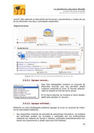La plataforma educativa Moodle
                                                                Creación de Aulas Virtuales
                                                           Introducción a la plataforma Moodle



central. Más adelante se describirán las funciones, características y modos de uso
de los diferentes recursos y actividades disponibles.




              Lista desplegable                           Lista desplegable
               con los recursos                         con las actividades




                                                                Iconos de reorganización
                                                                    de bloques temáticos



                                            Iconos de edición

                                                                        Botón de Ayuda




             Figura 11: Edición de los contenidos didácticos de un curso.

          3.3.2.1. Agregar recurso…

                                  Esta lista desplegable contiene un conjunto de
                                  diferentes recursos que nos permiten añadir
                                  cualquier contenido al curso. El recurso seleccio-
                                  nado se añadirá al final del tema actual.

                                  En la figura adjunta, se muestra el menú desple-
                                  gable para agregar un recurso.


          3.3.2.2. Agregar actividad…

Mediante un menú desplegable podemos agregar al curso un conjunto de módu-
los de actividades didácticas:

   Hay disponibles módulos de actividad de aprendizaje interactivo: los trabajos
   del alumnado pueden ser enviados y calificados por los profesores/as
   mediante los módulos de Tareas o Talleres, calificados automáticamente me-
   diante los Cuestionarios o añadir ejercicios Hot Potatoes.

                                                                                           23
 