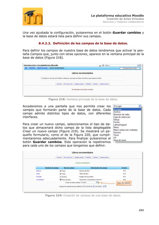 La plataforma educativa Moodle
                                                           Creación de Aulas Virtuales
                                                        Recursos y módulos colaborativos



Una vez ajustada la configuración, pulsaremos en el botón Guardar cambios y
la base de datos estará lista para definir sus campos.

          8.4.2.2. Definición de los campos de la base de datos.

Para definir los campos de nuestra base de datos tendremos que activar la pes-
taña Campos que, junto con otras opciones, aparece en la ventana principal de la
base de datos (Figura 218).




                 Figura 218: Ventana principal de la base de datos.

Accederemos a una pantalla que nos permite crear los
campos que formarán parte de la base de datos. Cada
campo admite distintos tipos de datos, con diferentes
interfaces.

Para crear un nuevo campo, seleccionamos el tipo de da-
tos que almacenará dicho campo de la lista desplegable
Crear un nuevo campo (Figura 219). Se mostrará un pe-
queño formulario, como el de la Figura 220, que cumpli-
mentaremos adecuadamente. Para finalizar pulsaremos el
botón Guardar cambios. Esta operación la repetiremos
para cada uno de los campos que tengamos que definir.




                                                                   Tipo de datos




              Figura 219: Creación de campos de una base de datos.




                                                                                    231
 