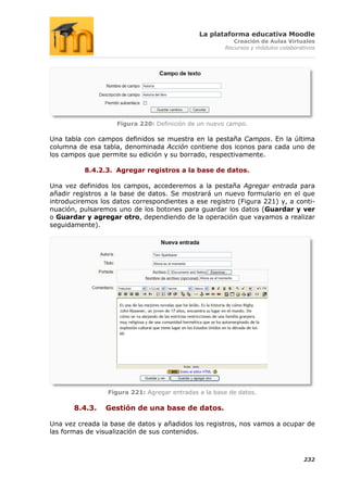 La plataforma educativa Moodle
                                                         Creación de Aulas Virtuales
                                                      Recursos y módulos colaborativos




                    Figura 220: Definición de un nuevo campo.

Una tabla con campos definidos se muestra en la pestaña Campos. En la última
columna de esa tabla, denominada Acción contiene dos iconos para cada uno de
los campos que permite su edición y su borrado, respectivamente.

          8.4.2.3. Agregar registros a la base de datos.

Una vez definidos los campos, accederemos a la pestaña Agregar entrada para
añadir registros a la base de datos. Se mostrará un nuevo formulario en el que
introduciremos los datos correspondientes a ese registro (Figura 221) y, a conti-
nuación, pulsaremos uno de los botones para guardar los datos (Guardar y ver
o Guardar y agregar otro, dependiendo de la operación que vayamos a realizar
seguidamente).




                 Figura 221: Agregar entradas a la base de datos.

       8.4.3.    Gestión de una base de datos.

Una vez creada la base de datos y añadidos los registros, nos vamos a ocupar de
las formas de visualización de sus contenidos.



                                                                                  232
 