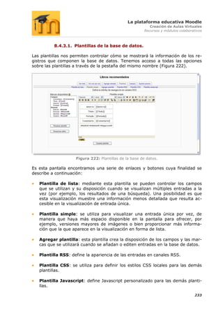 La plataforma educativa Moodle
                                                           Creación de Aulas Virtuales
                                                        Recursos y módulos colaborativos



          8.4.3.1. Plantillas de la base de datos.

Las plantillas nos permiten controlar cómo se mostrará la información de los re-
gistros que componen la base de datos. Tenemos acceso a todas las opciones
sobre las plantillas a través de la pestaña del mismo nombre (Figura 222).




                    Figura 222: Plantillas de la base de datos.

Es esta pantalla encontramos una serie de enlaces y botones cuya finalidad se
describe a continuación:

   Plantilla de lista: mediante esta plantilla se pueden controlar los campos
   que se utilizan y su disposición cuando se visualizan múltiples entradas a la
   vez (por ejemplo, los resultados de una búsqueda). Una posibilidad es que
   esta visualización muestre una información menos detallada que resulta ac-
   cesible en la visualización de entrada única.

   Plantilla simple: se utiliza para visualizar una entrada única por vez, de
   manera que haya más espacio disponible en la pantalla para ofrecer, por
   ejemplo, versiones mayores de imágenes o bien proporcionar más informa-
   ción que la que aparece en la visualización en forma de lista.

   Agregar plantilla: esta plantilla crea la disposición de los campos y las mar-
   cas que se utilizará cuando se añadan o editen entradas en la base de datos.

   Plantilla RSS: define la apariencia de las entradas en canales RSS.

   Plantilla CSS: se utiliza para definir los estilos CSS locales para las demás
   plantillas.

   Plantilla Javascript: define Javascript personalizado para las demás planti-
   llas.

                                                                                    233
 