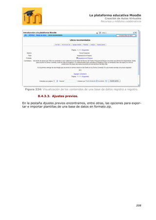 La plataforma educativa Moodle
                                                            Creación de Aulas Virtuales
                                                         Recursos y módulos colaborativos




 Figura 224: Visualización de los contenidos de una base de datos registro a registro.

          8.4.3.3. Ajustes previos.

En la pestaña Ajustes previos encontramos, entre otras, las opciones para expor-
tar e importar plantillas de una base de datos en formato zip.




                                                                                     235
 