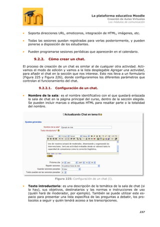 La plataforma educativa Moodle
                                                          Creación de Aulas Virtuales
                                                           Los módulos de comunicación



   Soporta direcciones URL, emoticonos, integración de HTML, imágenes, etc.

   Todas las sesiones quedan registradas para verlas posteriormente, y pueden
   ponerse a disposición de los estudiantes.

   Pueden programarse sesiones periódicas que aparecerán en el calendario.

       9.2.2.    Cómo crear un chat.

El proceso de creación de un chat es similar al de cualquier otra actividad. Acti-
vamos el modo de edición y vamos a la lista desplegable Agregar una actividad,
para añadir el chat en la sección que nos interese. Esto nos lleva a un formulario
(Figura 225 y Figura 226), donde configuraremos los diferentes parámetros que
controlan el funcionamiento del chat.

          9.2.2.1.   Configuración de un chat.

   Nombre de la sala: es el nombre identificativo con el que quedará enlazada
   la sala de chat en la página principal del curso, dentro de la sección elegida.
   Se pueden incluir marcas o etiquetas HTML para resaltar parte o la totalidad
   del nombre.




                     Figura 225: Configuración de un chat (I).

   Texto introductorio: es una descripción de la temática de la sala de chat (si
   la hay), sus objetivos, destinatarios y las normas e instrucciones de uso
   (quién hará de moderador, por ejemplo). También se puede utilizar este es-
   pacio para presentar una lista específica de las preguntas a debatir, los pro-
   tocolos a seguir y quién tendrá acceso a las transcripciones.


                                                                                  237
 
