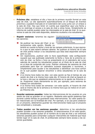 La plataforma educativa Moodle
                                                      Creación de Aulas Virtuales
                                                       Los módulos de comunicación



Próxima cita: establece el día y hora de la primera reunión formal en esta
sala de chat. La cita aparecerá automáticamente en el bloque de Eventos
próximos y quedará marcada en el Calendario del curso junto con un enlace a
la sala de chat. Hay que tener en cuenta que especificar aquí una fecha y
hora no restringe el acceso a la sala de chat a otras horas. Simplemente se
informa de cuándo pueden estar los interesados en la sala de chat. Si no que-
remos la sala de chat esté disponible, debemos ocultarla a los estudiantes.

Repetir sesiones: tenemos las siguien-
tes opciones:

    No publicar las horas del Chat: si se-
    leccionamos esta opción, Moodle no
    tendrá en cuenta la fecha y hora de los campos anteriores, lo que equiva-
    le a que la sala estará siempre abierta. No publicar el horario de la sala
    de chat podría indicar a los estudiantes que ésta está disponible siempre
    para su uso.
    Sin repeticiones, publicar sólo la hora especificada: esta configuración
    causará que sea publicada solamente la fecha y hora de la próxima se-
    sión de chat. La fecha y hora se presentarán en el calendario del curso
    además de cuando los estudiantes pulsen en el título de la sala de chat
    en el área de contenido del curso. Podrían utilizarse las sesiones de chat
    publicadas para fijar en calendario sucesos especiales o reuniones, o
    simplemente para ayudar a los estudiantes a identificar una hora común
    en la cual pueden esperar encontrar a otros estudiantes en la sala de
    chat.
    A la misma hora todos los días: con esta opción se fija el tiempo de una
    sesión de chat a la misma hora cada día. El horario de chat se basará en
    la hora y día que se estableció anteriormente en la opción de Próxima ci-
    ta. Programar chats diariamente es útil, por ejemplo, para sesiones de
    trabajo con estudiantes.
    A la misma hora todas las semanas: con esta opción, el horario de chat
    será el mismo día de la semana a la misma hora que se indicó en el cam-
    po Próxima cita.

Guardar sesiones pasadas: todas las intervenciones de los usuarios en una
sesión de chat se guardan en un registro. Mediante esta opción podemos fijar
durante cuánto tiempo se guardarán esas intervenciones. Su valor podría es-
tar relacionado con la finalidad del chat. Por ejemplo, si se usa para colaborar
en un proyecto, deberíamos guardar las intervenciones hasta que el proyecto
sea completado y evaluado.

Todos pueden ver las sesiones pasadas: determina si los estudiantes
pueden acceder a las sesiones grabadas. Si seleccionamos Sí en esta opción,
los estudiantes pueden pulsar en el nombre de la sala de chat y ver entonces
sesiones pasadas para comprobar cualquier intercambio de material que haya
tenido lugar en la sala de chat. El profesorado siempre tiene acceso a las se-
siones guardadas.

                                                                              238
 