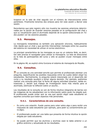 La plataforma educativa Moodle
                                                        Creación de Aulas Virtuales
                                                         Los módulos de comunicación



ticiparon en la sala de chat seguido con el número de intervenciones entre
paréntesis. Finalmente tenemos dos enlaces para Ver esta sesión y Borrar esta
sesión.

Recordamos que este registro sólo nos muestra las sesiones anteriores determi-
nadas por la opción de Guardar sesiones pasadas en la configuración del chat y
que su visualización para el alumnado depende de la opción seleccionada en To-
dos pueden ver las sesiones pasadas.

    9.3. Mensajes.

La mensajería instantánea es también una aplicación síncrona, habitualmente
más rápida que un chat y que permite intercambiar mensajes entre los usuarios
del sistema sin necesidad de utilizar el correo electrónico.

La principal característica de los mensajes es que es un sistema Web, es decir,
tan sólo precisa el navegador para utilizar la mensajería. La lista de direcciones
es la lista de participantes del curso y sólo se pueden cruzar mensajes entre
ellos.

En la página 48, se explicó cómo funciona el sistema de mensajería de Moodle.

    9.4. Consultas.

   La consulta es una actividad sencilla que permite al profesorado plantear una
pregunta, especificando las posibles respuestas entre las cuales deben elegir los
estudiantes. Normalmente, la pregunta estará relacionada con el desarrollo del
curso y su resultado ayudará a tomar alguna decisión. Por ejemplo, podremos
realizar una consulta para fijar la fecha de alguna actividad (examen, salida ex-
traescolar…), decidir qué trabajo de investigación tiene más interés para el
alumnado, estimular la reflexión sobre un asunto…

Los resultados de la consulta se ven de forma intuitiva (diagrama de barras con
las imágenes de los estudiantes) con la información sobre quién ha elegido qué.
El profesorado puede evitar que se vea qué opción eligió cada estudiante en
aquellas consultas que traten aspectos más personales.

       9.4.1.    Características de una consulta.

   Es como una votación. Puede usarse para votar sobre algo o para recibir una
   respuesta de cada estudiante (por ejemplo, para pedir su consentimiento pa-
   ra algo).

   El profesorado puede ver una tabla que presenta de forma intuitiva la opción
   elegida por cada estudiante.

   Se puede permitir que los alumnos y alumnas vean la tabla anterior o un
   gráfico anónimo y actualizado de los resultados.

                                                                                241
 