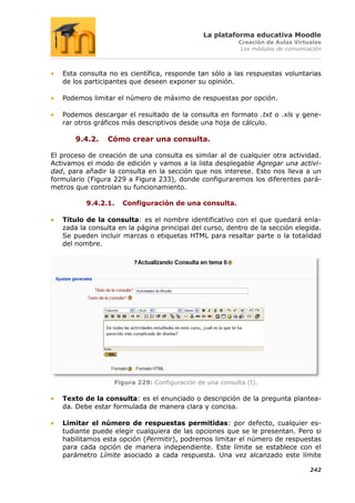 La plataforma educativa Moodle
                                                          Creación de Aulas Virtuales
                                                           Los módulos de comunicación



   Esta consulta no es científica, responde tan sólo a las respuestas voluntarias
   de los participantes que deseen exponer su opinión.

   Podemos limitar el número de máximo de respuestas por opción.

   Podemos descargar el resultado de la consulta en formato .txt o .xls y gene-
   rar otros gráficos más descriptivos desde una hoja de cálculo.

       9.4.2.    Cómo crear una consulta.

El proceso de creación de una consulta es similar al de cualquier otra actividad.
Activamos el modo de edición y vamos a la lista desplegable Agregar una activi-
dad, para añadir la consulta en la sección que nos interese. Esto nos lleva a un
formulario (Figura 229 a Figura 233), donde configuraremos los diferentes pará-
metros que controlan su funcionamiento.

          9.4.2.1.   Configuración de una consulta.

   Título de la consulta: es el nombre identificativo con el que quedará enla-
   zada la consulta en la página principal del curso, dentro de la sección elegida.
   Se pueden incluir marcas o etiquetas HTML para resaltar parte o la totalidad
   del nombre.




                   Figura 229: Configuración de una consulta (I).

   Texto de la consulta: es el enunciado o descripción de la pregunta plantea-
   da. Debe estar formulada de manera clara y concisa.

   Limitar el número de respuestas permitidas: por defecto, cualquier es-
   tudiante puede elegir cualquiera de las opciones que se le presentan. Pero si
   habilitamos esta opción (Permitir), podremos limitar el número de respuestas
   para cada opción de manera independiente. Este límite se establece con el
   parámetro Límite asociado a cada respuesta. Una vez alcanzado este límite

                                                                                  242
 