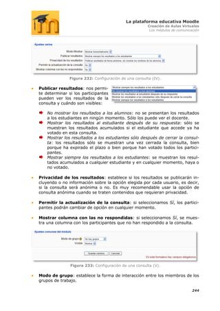La plataforma educativa Moodle
                                                       Creación de Aulas Virtuales
                                                        Los módulos de comunicación




               Figura 232: Configuración de una consulta (IV).

Publicar resultados: nos permi-
te determinar si los participantes
pueden ver los resultados de la
consulta y cuándo son visibles:

    No mostrar los resultados a los alumnos: no se presentan los resultados
    a los estudiantes en ningún momento. Sólo los puede ver el docente.
    Mostrar los resultados al estudiante después de su respuesta: sólo se
    muestran los resultados acumulados si el estudiante que accede ya ha
    votado en esta consulta.
    Mostrar los resultados a los estudiantes sólo después de cerrar la consul-
    ta: los resultados sólo se muestran una vez cerrada la consulta, bien
    porque ha expirado el plazo o bien porque han votado todos los partici-
    pantes.
    Mostrar siempre los resultados a los estudiantes: se muestran los resul-
    tados acumulados a cualquier estudiante y en cualquier momento, haya o
    no votado.

Privacidad de los resultados: establece si los resultados se publicarán in-
cluyendo o no información sobre la opción elegida por cada usuario, es decir,
si la consulta será anónima o no. Es muy recomendable usar la opción de
consulta anónima cuando se traten contenidos que requieran privacidad.

Permitir la actualización de la consulta: si seleccionamos Sí, los partici-
pantes podrán cambiar de opción en cualquier momento.

Mostrar columna con las no respondidas: si seleccionamos Sí, se mues-
tra una columna con los participantes que no han respondido a la consulta.




               Figura 233: Configuración de una consulta (V).

Modo de grupo: establece la forma de interacción entre los miembros de los
grupos de trabajo.

                                                                               244
 