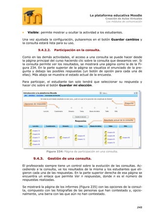 La plataforma educativa Moodle
                                                                   Creación de Aulas Virtuales
                                                                    Los módulos de comunicación



   Visible: permite mostrar u ocultar la actividad a los estudiantes.

Una vez ajustada la configuración, pulsaremos en el botón Guardar cambios y
la consulta estará lista para su uso.

              9.4.2.2.        Participación en la consulta.

Como en las demás actividades, el acceso a una consulta se puede hacer desde
la página principal del curso haciendo clic sobre la consulta que deseamos ver. Si
la consulta permite ver los resultados, se mostrará una página como la de la Fi-
gura 234. En la parte superior de la página se visualiza el enunciado de la pre-
gunta y debajo las posibles respuestas (un botón de opción para cada una de
ellas). Más abajo se muestra el estado actual de la encuesta.

Para participar, el estudiante tan solo tendrá que seleccionar su respuesta y
hacer clic sobre el botón Guardar mi elección.




 Opciones de respuesta                                                                  Pregunta




                                                                  Resultado actual de la consulta




                         Figura 234: Página de participación en una consulta.

         9.4.3.          Gestión de una consulta.

El profesorado siempre tiene un control sobre la evolución de las consultas. Ac-
cediendo a la consulta, ve los resultados de la misma y los estudiantes que eli-
gieron cada una de las respuestas. En la parte superior derecha de esa página se
encuentra un enlace que permite Ver n respuestas, donde n es el número de
respuestas realizadas.

Se mostrará la página de los informes (Figura 235) con las opciones de la consul-
ta, compuesto con las fotografías de las personas que han contestado y, opcio-
nalmente, una barra con las que aún no han contestado.



                                                                                                    245
 