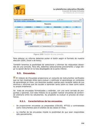 La plataforma educativa Moodle
                                                                Creación de Aulas Virtuales
                                                                 Los módulos de comunicación




                   Selección de respuesta




                             Borrado de respuestas
                                                         Opciones de descarga




                       Figura 235: Gestión de una consulta.

Para obtener un informe debemos pulsar el botón según el formato de nuestra
elección (ODS, Excel o de texto)

También tenemos la posibilidad de seleccionar y eliminar las respuestas desea-
das de una consulta. Para ello, debemos seleccionarlas previamente y luego ele-
gir la opción Borrar en la lista desplegable de la parte inferior.

    9.5. Encuestas.

   El módulo de Encuestas proporciona un conjunto de instrumentos verificados
que se han mostrado útiles para evaluar y estimular el aprendizaje en contextos
de aprendizaje en línea. Los docentes pueden usarlas para recopilar datos de sus
alumnos y alumnas que les ayuden a aprender tanto sobre su clase como sobre
su propia enseñanza.

Se trata de encuestas formalizadas y estándar, con una serie cerrada de pre-
guntas y opciones. Con este módulo no se pueden realizar encuestas de conteni-
do arbitrario entre los estudiantes. Su propósito es evaluar el proceso de ense-
ñanza.

       9.5.1.   Características de las encuestas.

   Se proporcionan encuestas ya preparadas (COLLES, ATTLS) y contrastadas
   como instrumentos para el análisis de las clases en línea.

   La interfaz de las encuestas impide la posibilidad de que sean respondidas
   sólo parcialmente.




                                                                                        246
 