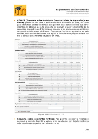 La plataforma educativa Moodle
                                                       Creación de Aulas Virtuales
                                                        Los módulos de comunicación



COLLES (Encuesta sobre Ambiente Constructivista de Aprendizaje en
Línea): puede ser útil para la evaluación de la educación en línea, así como
para identificar ciertas tendencias que pueden estar dándose entre sus parti-
cipantes. El objetivo de esta encuesta es evaluar el aprovechamiento de la
capacidad interactiva de Internet para integrar a los alumnos en un ambiente
de prácticas educativas dinámicas. Comprende 24 ítems agrupados en seis
escalas, cada una de las cuales nos ayuda a formular una pregunta clave so-
bre la calidad del ambiente educativo en línea.




                       Figura 238: Encuesta COLLES.

Encuesta sobre Incidentes Críticos: nos permite conocer la valoración
personal al permitir describir y valorar a los estudiantes con detalle incidentes
relacionados con aspectos parciales del curso.


                                                                               249
 