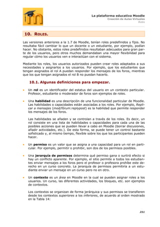 La plataforma educativa Moodle
                                                        Creación de Aulas Virtuales
                                                                              Roles




 10. ROLES.
Las versiones anteriores a la 1.7 de Moodle, tenían roles predefinidos y fijos. No
resultaba fácil cambiar lo que un docente o un estudiante, por ejemplo, podían
hacer. No obstante, estos roles predefinidos resultaban adecuados para gran par-
te de los usuarios, pero otros muchos demandaban una mayor flexibilidad para
regular cómo los usuarios ven e interactúan con el sistema.

Mediante los roles, los usuarios autorizados pueden crear roles adaptados a sus
necesidades y asignarlos a los usuarios. Por ejemplo, que los estudiantes que
tengan asignados el rol A puedan responder los mensajes de los foros, mientras
que los que tengan asignados el rol B no puedan hacerlo.

    10.1. Algunas definiciones para empezar.

   Un rol es un identificador del estatus del usuario en un contexto particular.
   Profesor, estudiante o moderador de foros son ejemplos de roles.

   Una habilidad es una descripción de una funcionalidad particular de Moodle.
   Las habilidades o capacidades están asociadas a los roles. Por ejemplo, Repli-
   car a mensajes (mod/fórum:replypost) es la habilidad que permite responder
   los mensajes de los foros.

   Las habilidades se añaden y se controlan a través de los roles. Es decir, un
   rol consiste en una lista de habilidades o capacidades para cada una de las
   posibles acciones que se pueden llevar a cabo en Moodle (borrar discusiones,
   añadir actividades, etc.). De esta forma, se puede tener un control bastante
   sofisticado y, al mismo tiempo, flexible sobre los que los participantes pueden
   hacer.

   Un permiso es un valor que se asigna a una capacidad para un rol en parti-
   cular. Por ejemplo, permitir o prohibir, son dos de los permisos posibles.

   Una jerarquía de permisos determina qué permiso gana o surtirá efecto si
   hay un conflicto aparente. Por ejemplo, el sitio permite a todos los estudian-
   tes enviar mensajes a los foros pero el profesor o profesora prohíbe este de-
   recho en un curso concreto. La jerarquía de permisos permitiría a un estu-
   diante enviar un mensaje en un curso pero no en otro.

   Un contexto es un área en Moodle en la cual se pueden asignar roles a los
   usuarios. Un curso, las diferentes actividades, los bloques, etc. son ejemplos
   de contextos.

   Los contextos se organizan de forma jerárquica y sus permisos se transfieren
   desde los contextos superiores a los inferiores, de acuerdo al orden mostrado
   en la Tabla 14:



                                                                               251
 