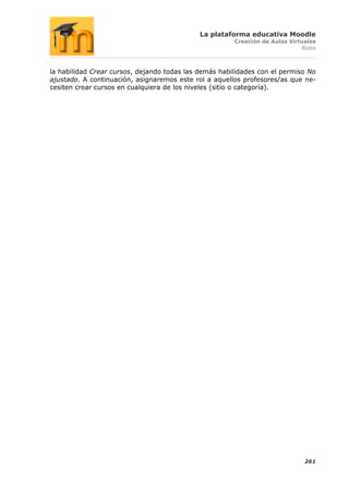 La plataforma educativa Moodle
                                                       Creación de Aulas Virtuales
                                                                             Roles



la habilidad Crear cursos, dejando todas las demás habilidades con el permiso No
ajustado. A continuación, asignaremos este rol a aquellos profesores/as que ne-
cesiten crear cursos en cualquiera de los niveles (sitio o categoría).




                                                                              261
 