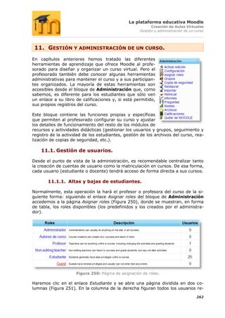 La plataforma educativa Moodle
                                                           Creación de Aulas Virtuales
                                                     Gestión y administración de un curso




 11. GESTIÓN Y ADMINISTRACIÓN DE UN CURSO.
En capítulos anteriores hemos tratado las diferentes
herramientas de aprendizaje que ofrece Moodle al profe-
sorado para diseñar y organizar un curso virtual. Pero el
profesorado también debe conocer algunas herramientas
administrativas para mantener el curso y a sus participan-
tes organizados. La mayoría de estas herramientas son
accesibles desde el bloque de Administración que, como
sabemos, es diferente para los estudiantes que sólo ven
un enlace a su libro de calificaciones y, si está permitido,
sus propios registros del curso.

Este bloque contiene las funciones propias y específicas
que permiten al profesorado configurar su curso y ajustar
los detalles de funcionamiento del resto de los módulos de
recursos y actividades didácticas (gestionar los usuarios y grupos, seguimiento y
registro de la actividad de los estudiantes, gestión de los archivos del curso, rea-
lización de copias de seguridad, etc.).

    11.1. Gestión de usuarios.

Desde el punto de vista de la administración, es recomendable centralizar tanto
la creación de cuentas de usuario como la matriculación en cursos. De esa forma,
cada usuario (estudiante o docente) tendrá acceso de forma directa a sus cursos.

       11.1.1. Altas y bajas de estudiantes.

Normalmente, esta operación la hará el profesor o profesora del curso de la si-
guiente forma: siguiendo el enlace Asignar roles del bloque de Administración
accedemos a la página Asignar roles (Figura 250), donde se muestran, en forma
de tabla, los roles disponibles (los predefinidos y los creados por el administra-
dor).




                     Figura 250: Página de asignación de roles.

Haremos clic en el enlace Estudiante y se abre una página dividida en dos co-
lumnas (Figura 251). En la columna de la derecha figuran todos los usuarios re-

                                                                                    262
 