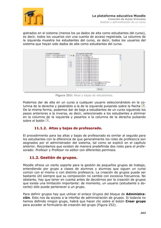 La plataforma educativa Moodle
                                                          Creación de Aulas Virtuales
                                                    Gestión y administración de un curso



gistrados en el sistema (menos los ya dados de alta como estudiantes del curso),
es decir, todos los usuarios con una cuenta de acceso registrada. La columna de
la izquierda muestra los estudiantes del curso, es decir, todos los usuarios del
sistema que hayan sido dados de alta como estudiantes del curso.




                     Figura 251: Altas y bajas de estudiantes.

Podemos dar de alta en un curso a cualquier usuario seleccionándolo en la co-
lumna de la derecha y pasándolo a la de la izquierda pulsando sobre la flecha .
De la misma forma, podemos dar de baja a estudiantes de un curso siguiendo los
pasos anteriores a la inversa, es decir, seleccionado a los estudiantes a eliminar
en la columna de la izquierda y pasarlos a la columna de la derecha pulsando
sobre el botón .

       11.1.2. Altas y bajas de profesorado.

El procedimiento para las altas y bajas de profesorado es similar al seguido para
los estudiantes con la diferencia de que generalmente los roles de profesor/a son
asignados por el administrador del sistema, tal como se explicó en el capítulo
anterior. Recordamos que existen de manera predefinida dos roles para el profe-
sorado: Profesor y Profesor no editor con diferentes permisos.

    11.2. Gestión de grupos.

Moodle ofrece un cierto soporte para la gestión de pequeños grupos de trabajo,
entendiendo por grupo a clases de alumnos y alumnas que siguen un curso
común con el mismo o con distinto profesor/a. La creación de grupos puede ser
bastante útil siempre que su composición no cambie con excesiva frecuencia. No
obstante, hay que tener en cuenta antes de decidirnos por la creación de grupos
que existe una limitación importante: de momento, un usuario (estudiante o do-
cente) sólo puede pertenecer a un grupo.

Para definir grupos hay que utilizar el enlace Grupos del bloque de Administra-
ción. Esto nos da acceso a la interfaz de administración de grupos. Si todavía no
hemos definido ningún grupo, habrá que hacer clic sobre el botón Crear grupo
para acceder al formulario de creación del grupo (Figura 252).

                                                                                   263
 