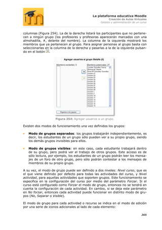 La plataforma educativa Moodle
                                                         Creación de Aulas Virtuales
                                                   Gestión y administración de un curso



columnas (Figura 254). La de la derecha listará los participantes que no pertene-
cen a ningún grupo (los profesores y profesoras aparecerán marcados con una
almohadilla, #, delante del nombre). La columna de la izquierda mostrará los
miembros que ya pertenecen al grupo. Para asignar personas al grupo basta con
seleccionarlas en la columna de la derecha y pasarlas a la de la izquierda pulsan-
do en el botón .




                     Figura 254: Agregar usuarios a un grupo.

Existen dos modos de funcionamiento una vez definidos los grupos:

   Modo de grupos separados: los grupos trabajarán independientemente, es
   decir, los estudiantes de un grupo sólo pueden ver a su propio grupo, siendo
   los demás grupos invisibles para ellos.

   Modo de grupos visibles: en este caso, cada estudiante trabajará dentro
   de su grupo, pero podrá ver el trabajo de otros grupos. Este acceso es de
   sólo lectura, por ejemplo, los estudiantes de un grupo podrán leer los mensa-
   jes de un foro de otro grupo, pero sólo podrán contestar a los mensajes de
   miembros de su propio grupo.

A su vez, el modo de grupo puede ser definido a dos niveles: Nivel curso, que es
el que viene definido por defecto para todas las actividades del curso, y Nivel
actividad, para aquellas actividades que soporten grupos. Este funcionamiento se
especifica en la configuración del curso por medio del parámetro Forzar. Si el
curso está configurado como Forzar el modo de grupo, entonces no se tendrá en
cuenta la configuración de cada actividad. En cambio, si se deja este parámetro
en No forzar, entonces cada actividad puede funcionar en distinto modo de gru-
pos (No, Separar o Visible).

El modo de grupo para cada actividad o recurso se indica en el modo de edición
por una serie de iconos adicionales al lado de cada elemento:

                                                                                  265
 