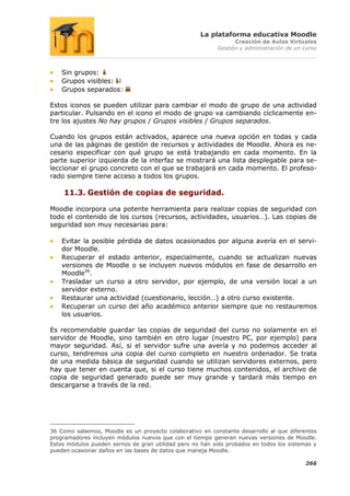 La plataforma educativa Moodle
                                                                 Creación de Aulas Virtuales
                                                           Gestión y administración de un curso



    Sin grupos:
    Grupos visibles:
    Grupos separados:

Estos iconos se pueden utilizar para cambiar el modo de grupo de una actividad
particular. Pulsando en el icono el modo de grupo va cambiando cíclicamente en-
tre los ajustes No hay grupos / Grupos visibles / Grupos separados.

Cuando los grupos están activados, aparece una nueva opción en todas y cada
una de las páginas de gestión de recursos y actividades de Moodle. Ahora es ne-
cesario especificar con qué grupo se está trabajando en cada momento. En la
parte superior izquierda de la interfaz se mostrará una lista desplegable para se-
leccionar el grupo concreto con el que se trabajará en cada momento. El profeso-
rado siempre tiene acceso a todos los grupos.

    11.3. Gestión de copias de seguridad.

Moodle incorpora una potente herramienta para realizar copias de seguridad con
todo el contenido de los cursos (recursos, actividades, usuarios…). Las copias de
seguridad son muy necesarias para:

    Evitar la posible pérdida de datos ocasionados por alguna avería en el servi-
    dor Moodle.
    Recuperar el estado anterior, especialmente, cuando se actualizan nuevas
    versiones de Moodle o se incluyen nuevos módulos en fase de desarrollo en
    Moodle36.
    Trasladar un curso a otro servidor, por ejemplo, de una versión local a un
    servidor externo.
    Restaurar una actividad (cuestionario, lección…) a otro curso existente.
    Recuperar un curso del año académico anterior siempre que no restauremos
    los usuarios.

Es recomendable guardar las copias de seguridad del curso no solamente en el
servidor de Moodle, sino también en otro lugar (nuestro PC, por ejemplo) para
mayor seguridad. Así, si el servidor sufre una avería y no podemos acceder al
curso, tendremos una copia del curso completo en nuestro ordenador. Se trata
de una medida básica de seguridad cuando se utilizan servidores externos, pero
hay que tener en cuenta que, si el curso tiene muchos contenidos, el archivo de
copia de seguridad generado puede ser muy grande y tardará más tiempo en
descargarse a través de la red.




36 Como sabemos, Moodle es un proyecto colaborativo en constante desarrollo al que diferentes
programadores incluyen módulos nuevos que con el tiempo generan nuevas versiones de Moodle.
Estos módulos pueden sernos de gran utilidad pero no han sido probados en todos los sistemas y
pueden ocasionar daños en las bases de datos que maneja Moodle.

                                                                                          266
 