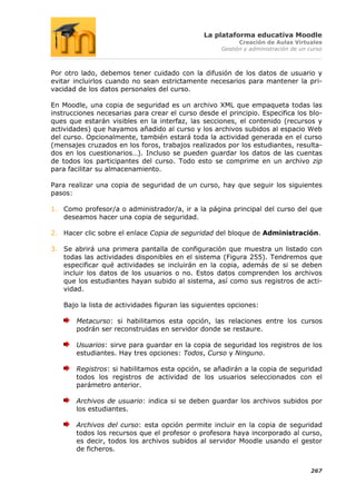 La plataforma educativa Moodle
                                                          Creación de Aulas Virtuales
                                                    Gestión y administración de un curso



Por otro lado, debemos tener cuidado con la difusión de los datos de usuario y
evitar incluirlos cuando no sean estrictamente necesarios para mantener la pri-
vacidad de los datos personales del curso.

En Moodle, una copia de seguridad es un archivo XML que empaqueta todas las
instrucciones necesarias para crear el curso desde el principio. Especifica los blo-
ques que estarán visibles en la interfaz, las secciones, el contenido (recursos y
actividades) que hayamos añadido al curso y los archivos subidos al espacio Web
del curso. Opcionalmente, también estará toda la actividad generada en el curso
(mensajes cruzados en los foros, trabajos realizados por los estudiantes, resulta-
dos en los cuestionarios…). Incluso se pueden guardar los datos de las cuentas
de todos los participantes del curso. Todo esto se comprime en un archivo zip
para facilitar su almacenamiento.

Para realizar una copia de seguridad de un curso, hay que seguir los siguientes
pasos:

1. Como profesor/a o administrador/a, ir a la página principal del curso del que
   deseamos hacer una copia de seguridad.

2. Hacer clic sobre el enlace Copia de seguridad del bloque de Administración.

3. Se abrirá una primera pantalla de configuración que muestra un listado con
   todas las actividades disponibles en el sistema (Figura 255). Tendremos que
   especificar qué actividades se incluirán en la copia, además de si se deben
   incluir los datos de los usuarios o no. Estos datos comprenden los archivos
   que los estudiantes hayan subido al sistema, así como sus registros de acti-
   vidad.

   Bajo la lista de actividades figuran las siguientes opciones:

       Metacurso: si habilitamos esta opción, las relaciones entre los cursos
       podrán ser reconstruidas en servidor donde se restaure.

       Usuarios: sirve para guardar en la copia de seguridad los registros de los
       estudiantes. Hay tres opciones: Todos, Curso y Ninguno.

       Registros: si habilitamos esta opción, se añadirán a la copia de seguridad
       todos los registros de actividad de los usuarios seleccionados con el
       parámetro anterior.

       Archivos de usuario: indica si se deben guardar los archivos subidos por
       los estudiantes.

       Archivos del curso: esta opción permite incluir en la copia de seguridad
       todos los recursos que el profesor o profesora haya incorporado al curso,
       es decir, todos los archivos subidos al servidor Moodle usando el gestor
       de ficheros.


                                                                                   267
 
