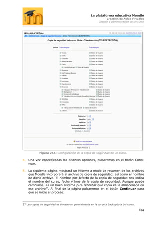 La plataforma educativa Moodle
                                                                 Creación de Aulas Virtuales
                                                           Gestión y administración de un curso




             Figura 255: Configuración de la copia de seguridad de un curso.

4. Una vez especificadas las distintas opciones, pulsaremos en el botón Conti-
   nuar.

5. La siguiente página mostrará un informe a modo de resumen de los archivos
   que Moodle incorporará al archivo de copia de seguridad, así como el nombre
   de dicho archivo. El nombre por defecto de la copia de seguridad nos indica
   el nombre del curso, fecha y hora de la copia de seguridad. Aunque puede
   cambiarse, es un buen sistema para recordar qué copia es la almacenada en
   ese archivo37. Al final de la página pulsaremos en el botón Continuar para
   que se inicie el proceso.



37 Las copias de seguridad se almacenan generalmente en la carpeta backupdata del curso.

                                                                                           268
 