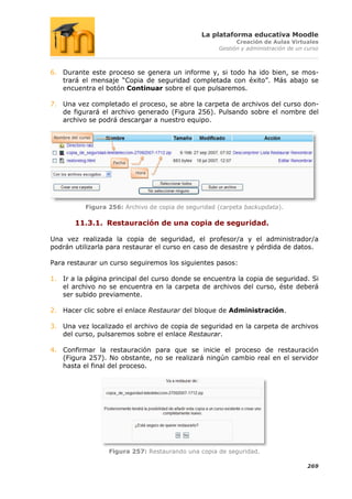 La plataforma educativa Moodle
                                                              Creación de Aulas Virtuales
                                                        Gestión y administración de un curso



6. Durante este proceso se genera un informe y, si todo ha ido bien, se mos-
   trará el mensaje “Copia de seguridad completada con éxito”. Más abajo se
   encuentra el botón Continuar sobre el que pulsaremos.

7. Una vez completado el proceso, se abre la carpeta de archivos del curso don-
   de figurará el archivo generado (Figura 256). Pulsando sobre el nombre del
   archivo se podrá descargar a nuestro equipo.

 Nombre del curso




                      Fecha

                              Hora




              Figura 256: Archivo de copia de seguridad (carpeta backupdata).

          11.3.1. Restauración de una copia de seguridad.

Una vez realizada la copia de seguridad, el profesor/a y el administrador/a
podrán utilizarla para restaurar el curso en caso de desastre y pérdida de datos.

Para restaurar un curso seguiremos los siguientes pasos:

1. Ir a la página principal del curso donde se encuentra la copia de seguridad. Si
   el archivo no se encuentra en la carpeta de archivos del curso, éste deberá
   ser subido previamente.

2. Hacer clic sobre el enlace Restaurar del bloque de Administración.

3. Una vez localizado el archivo de copia de seguridad en la carpeta de archivos
   del curso, pulsaremos sobre el enlace Restaurar.

4. Confirmar la restauración para que se inicie el proceso de restauración
   (Figura 257). No obstante, no se realizará ningún cambio real en el servidor
   hasta el final del proceso.




                     Figura 257: Restaurando una copia de seguridad.

                                                                                       269
 