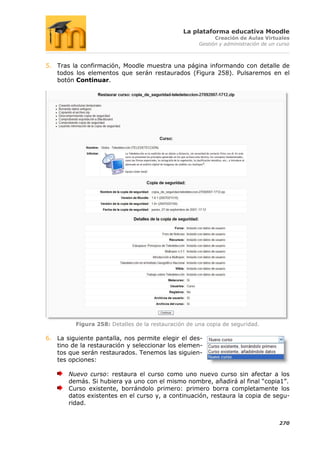 La plataforma educativa Moodle
                                                           Creación de Aulas Virtuales
                                                     Gestión y administración de un curso



5. Tras la confirmación, Moodle muestra una página informando con detalle de
   todos los elementos que serán restaurados (Figura 258). Pulsaremos en el
   botón Continuar.




         Figura 258: Detalles de la restauración de una copia de seguridad.

6. La siguiente pantalla, nos permite elegir el des-
   tino de la restauración y seleccionar los elemen-
   tos que serán restaurados. Tenemos las siguien-
   tes opciones:

       Nuevo curso: restaura el curso como uno nuevo curso sin afectar a los
       demás. Si hubiera ya uno con el mismo nombre, añadirá al final “copia1”.
       Curso existente, borrándolo primero: primero borra completamente los
       datos existentes en el curso y, a continuación, restaura la copia de segu-
       ridad.


                                                                                    270
 