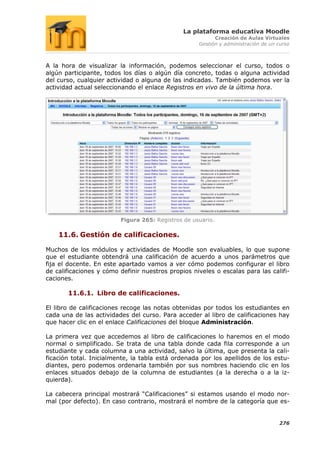 La plataforma educativa Moodle
                                                          Creación de Aulas Virtuales
                                                    Gestión y administración de un curso



A la hora de visualizar la información, podemos seleccionar el curso, todos o
algún participante, todos los días o algún día concreto, todas o alguna actividad
del curso, cualquier actividad o alguna de las indicadas. También podemos ver la
actividad actual seleccionando el enlace Registros en vivo de la última hora.




                         Figura 265: Registros de usuario.

    11.6. Gestión de calificaciones.

Muchos de los módulos y actividades de Moodle son evaluables, lo que supone
que el estudiante obtendrá una calificación de acuerdo a unos parámetros que
fija el docente. En este apartado vamos a ver cómo podemos configurar el libro
de calificaciones y cómo definir nuestros propios niveles o escalas para las califi-
caciones.

       11.6.1. Libro de calificaciones.

El libro de calificaciones recoge las notas obtenidas por todos los estudiantes en
cada una de las actividades del curso. Para acceder al libro de calificaciones hay
que hacer clic en el enlace Calificaciones del bloque Administración.

La primera vez que accedemos al libro de calificaciones lo haremos en el modo
normal o simplificado. Se trata de una tabla donde cada fila corresponde a un
estudiante y cada columna a una actividad, salvo la última, que presenta la cali-
ficación total. Inicialmente, la tabla está ordenada por los apellidos de los estu-
diantes, pero podemos ordenarla también por sus nombres haciendo clic en los
enlaces situados debajo de la columna de estudiantes (a la derecha o a la iz-
quierda).

La cabecera principal mostrará “Calificaciones” si estamos usando el modo nor-
mal (por defecto). En caso contrario, mostrará el nombre de la categoría que es-


                                                                                   276
 