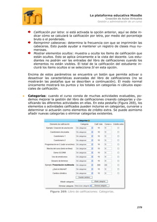 La plataforma educativa Moodle
                                                        Creación de Aulas Virtuales
                                                  Gestión y administración de un curso



   Calificación por letra: si está activada la opción anterior, aquí se debe in-
   dicar cómo se calculará la calificación por letra, por medio del porcentaje
   bruto o el ponderado.
   Reimprimir cabeceras: determina la frecuencia con que se imprimirán las
   cabeceras. Esto puede ayudar a mantener un registro de clases muy nu-
   merosas.
   Mostrar elementos ocultos: muestra u oculta los ítems de calificación que
   están ocultos. Esto se aplica únicamente a la vista del docente. Los estu-
   diantes no podrán ver las entradas del libro de calificaciones cuando los
   elementos no están visibles. El total de la calificación del estudiante in-
   cluirá los ítems ocultos si se selecciona Sí en esta opción.

Encima de estos parámetros se encuentra un botón que permite activar o
desactivar las características avanzadas del libro de calificaciones (no se
mostrarán las pestañas que se describen a continuación). El modo normal
únicamente mostrará los puntos y los totales sin categorías ni cálculos espe-
ciales de calificación.

Categorías: cuando el curso consta de muchas actividades evaluables, po-
demos mejorar la gestión del libro de calificaciones creando categorías y cla-
sificando las diferentes actividades en ellas. En esta pestaña (Figura 269), los
elementos o actividades calificados pueden incluirse en categorías, curvarse y
determinar si actuarán como elementos de crédito extra. Se puede asimismo
añadir nuevas categorías o eliminar categorías existentes.




               Figura 269: Libro de calificaciones: Categorías.




                                                                                 279
 