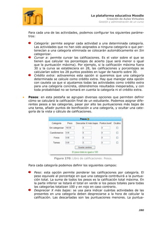 La plataforma educativa Moodle
                                                        Creación de Aulas Virtuales
                                                  Gestión y administración de un curso



Para cada una de las actividades, podemos configurar los siguientes paráme-
tros:

   Categoría: permite asignar cada actividad a una determinada categoría.
   Las actividades que no han sido asignados a ninguna categoría o que per-
   tenecían a una categoría eliminada se colocarán automáticamente en Sin
   categorizar.
   Curvar a: permite curvar las calificaciones. Es el valor sobre el que se
   tienen que calcular los porcentajes de acierto (que será menor o igual
   que la puntuación máxima). Por ejemplo, si la calificación máxima fuera
   30 y la curva se estableciera en 28, las calificaciones y porcentajes se
   calcularían sobre los 28 puntos posibles en lugar de hacerlo sobre 30.
   Crédito extra: activaremos esta opción si queremos que una categoría
   determinada se calcule como crédito extra. Hay que manejar esta opción
   con cautela ya que si ajustamos todas las actividades como crédito extra
   para una categoría concreta, obtendremos resultados inesperados, y con
   toda probabilidad no se tomará en cuenta la categoría ni el crédito extra.

Pesos: en esta pestaña se agrupan diversas opciones que permiten definir
cómo se calculará la calificación final de un estudiante. Podemos asignar dife-
rentes pesos a las categorías, pasar por alto las puntuaciones más bajas de
una tarea, añadir puntos de bonificación a una categoría, y ocultar una cate-
goría de la vista y cálculo de calificaciones.




                 Figura 270: Libro de calificaciones: Pesos.

Para cada categoría podemos definir los siguientes campos:

   Peso: esta opción permite ponderar las calificaciones por categoría. El
   peso equivale al porcentaje en que una categoría contribuirá a la puntua-
   ción total. La suma de todos los pesos es la calificación total máxima. En
   la parte inferior se listará el total en verde si los pesos totales para todas
   las categorías totalizan 100 y en rojo en caso contrario.
   Despreciar X más bajas: se usa para indicar cuántas actividades de las
   presentes en una categoría deben despreciarse a la hora de calcular la
   calificación. Las descartadas son las puntuaciones menores. La puntua-



                                                                                 280
 