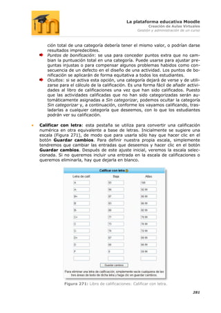 La plataforma educativa Moodle
                                                         Creación de Aulas Virtuales
                                                   Gestión y administración de un curso



   ción total de una categoría debería tener el mismo valor, o podrían darse
   resultados impredecibles.
   Puntos de bonificación: se usa para conceder puntos extra que no cam-
   bian la puntuación total en una categoría. Puede usarse para ajustar pre-
   guntas injustas o para compensar algunos problemas habidos como con-
   secuencia de un defecto en el diseño de una actividad. Los puntos de bo-
   nificación se aplicarán de forma equitativa a todos los estudiantes.
   Ocultos: si se activa esta opción, una categoría dejará de verse y de utili-
   zarse para el cálculo de la calificación. Es una forma fácil de añadir activi-
   dades al libro de calificaciones una vez que han sido calificados. Puesto
   que las actividades calificadas que no han sido categorizadas serán au-
   tomáticamente asignadas a Sin categorizar, podemos ocultar la categoría
   Sin categorizar y, a continuación, conforme los vayamos calificando, tras-
   ladarlas a cualquier categoría que deseemos, con lo que los estudiantes
   podrán ver su calificación.

Calificar con letra: esta pestaña se utiliza para convertir una calificación
numérica en otra equivalente a base de letras. Inicialmente se sugiere una
escala (Figura 271), de modo que para usarla sólo hay que hacer clic en el
botón Guardar cambios. Para definir nuestra propia escala, simplemente
tendremos que cambiar las entradas que deseemos y hacer clic en el botón
Guardar cambios. Después de este ajuste inicial, veremos la escala selec-
cionada. Si no queremos incluir una entrada en la escala de calificaciones o
queremos eliminarla, hay que dejarla en blanco.




           Figura 271: Libro de calificaciones: Calificar con letra.

                                                                                  281
 