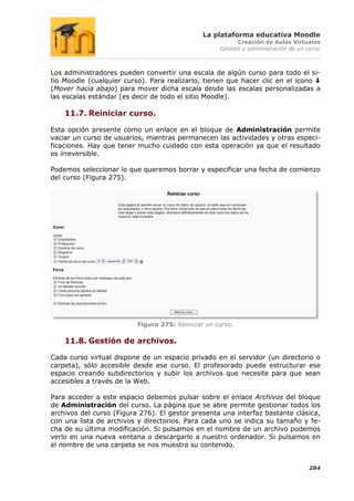 La plataforma educativa Moodle
                                                          Creación de Aulas Virtuales
                                                    Gestión y administración de un curso



Los administradores pueden convertir una escala de algún curso para todo el si-
tio Moodle (cualquier curso). Para realizarlo, tienen que hacer clic en el icono
(Mover hacia abajo) para mover dicha escala desde las escalas personalizadas a
las escalas estándar (es decir de todo el sitio Moodle).

    11.7. Reiniciar curso.

Esta opción presente como un enlace en el bloque de Administración permite
vaciar un curso de usuarios, mientras permanecen las actividades y otras especi-
ficaciones. Hay que tener mucho cuidado con esta operación ya que el resultado
es irreversible.

Podemos seleccionar lo que queremos borrar y especificar una fecha de comienzo
del curso (Figura 275).




                          Figura 275: Reiniciar un curso.

    11.8. Gestión de archivos.

Cada curso virtual dispone de un espacio privado en el servidor (un directorio o
carpeta), sólo accesible desde ese curso. El profesorado puede estructurar ese
espacio creando subdirectorios y subir los archivos que necesite para que sean
accesibles a través de la Web.

Para acceder a este espacio debemos pulsar sobre el enlace Archivos del bloque
de Administración del curso. La página que se abre permite gestionar todos los
archivos del curso (Figura 276). El gestor presenta una interfaz bastante clásica,
con una lista de archivos y directorios. Para cada uno se indica su tamaño y fe-
cha de su última modificación. Si pulsamos en el nombre de un archivo podemos
verlo en una nueva ventana o descargarlo a nuestro ordenador. Si pulsamos en
el nombre de una carpeta se nos muestra su contenido.


                                                                                   284
 