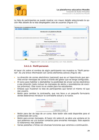 La plataforma educativa Moodle
                                                            Creación de Aulas Virtuales
                                                       Introducción a la plataforma Moodle



La lista de participantes se puede mostrar con mayor detalle seleccionado la op-
ción Más detalle de la lista desplegable Lista de usuarios (Figura 17).




                  Figura 17: Lista de participantes con más detalle.

          3.4.1.2. Perfil personal.

Al hacer clic sobre el nombre de algún participante nos muestra su “Perfil perso-
nal”. Es una breve información con varios elementos activos (Figura 18):

   La dirección de correo electrónico (opcional) que es un hipervínculo que per-
   mite enviar mensajes de correo a través del gestor que se tenga configurado.
   El icono para habilitar o deshabilitar la posibilidad de enviar correo electrónico
   a esa dirección (esto incluye los mensajes de alerta y recordatorios de even-
   tos próximos). Este icono no es visible para los estudiantes.
   Enlaces que muestran la lista de participantes que tienen el mismo rol que
   ese usuario.
   Botón para cambiar la contraseña, que nos lleva a un pequeño formulario
   donde deberemos introducir la contraseña actual y la nueva.




   Botón para dar de baja de un curso. Este botón sólo está disponible para el
   profesorado del curso.
   Botón para enviar mensajes. Al hacer clic sobre él, se abre una ventana en la
   que podemos ver y/o buscar contactos para enviarles mensajes. Este aspecto
   lo trataremos más adelante.
   Varias pestañas o fichas con diversas funciones que veremos a continuación.


                                                                                       29
 