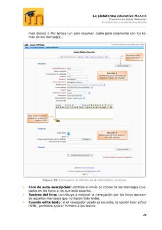 La plataforma educativa Moodle
                                                               Creación de Aulas Virtuales
                                                          Introducción a la plataforma Moodle



men diario) o Por temas (un solo resumen diario pero solamente con los te-
mas de los mensajes).




                                                                                      Muestra todos
                                                                                      los parámetros




                                                              Sección 1
                                                      Parámetros que controlan el
                                                       funcionamiento de Moodle




Este botón muestra
atajos en el uso del
        editor HTML




                                                               Sección 2
                                                       Datos para la ficha electró-
                                                            nica del usuario




               Figura 19: Formulario de edición de la información personal.

Foro de auto-suscripción: controla el envío de copias de los mensajes colo-
cados en los foros a los que está suscrito.
Rastreo del foro: contribuye a mejorar la navegación por los foros marcan-
do aquellos mensajes que no hayan sido leídos.
Cuando edite texto: si el navegador usado es reciente, la opción Usar editor
HTML, permitirá aplicar formato a los textos.

                                                                                                       31
 