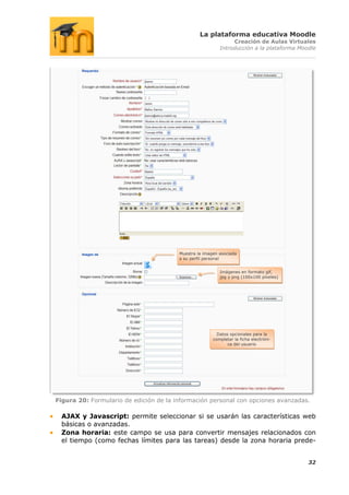 La plataforma educativa Moodle
                                                               Creación de Aulas Virtuales
                                                          Introducción a la plataforma Moodle




                                        Muestra la imagen asociada
                                        a su perfil personal


                                                          Imágenes en formato gif,
                                                          jpg y png (100x100 píxeles)




                                                         Datos opcionales para la
                                                       completar la ficha electróni-
                                                              ca del usuario




Figura 20: Formulario de edición de la información personal con opciones avanzadas.

 AJAX y Javascript: permite seleccionar si se usarán las características web
 básicas o avanzadas.
 Zona horaria: este campo se usa para convertir mensajes relacionados con
 el tiempo (como fechas límites para las tareas) desde la zona horaria prede-


                                                                                          32
 