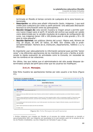 La plataforma educativa Moodle
                                                               Creación de Aulas Virtuales
                                                          Introducción a la plataforma Moodle



    terminada en Moodle al tiempo correcto de cualquiera de la zona horaria se-
    leccionada.
    Descripción: se utiliza para añadir información (texto, imágenes…) que será
    visible para cualquiera que visite su perfil personal. Una adecuada descripción
    favorece la comunicación entre los participantes.
    Sección Imagen de: esta sección muestra la imagen actual y permite subir
    una nueva imagen para el perfil. El tamaño del archivo que puede ser subido
    viene determinado por la variable maxbytes de la página de configuración del
    curso. Las imágenes tienen 100 x 100 píxeles para la vista grande y 35 x 35
    para la vista pequeña1.
    Sección Opcional: son públicos (dentro del curso): Página web, Número de
    ICQ, ID Skype, ID AIM, ID Yahoo, ID MSN. Son visibles sólo al profe-
    sor/administrador: Número de id, Institución, Departamento, Teléfono 1 y 2 y
    Dirección.

Es importante usar adecuadamente la información personal pues permite “poner
caras” a las diferentes aportaciones de los miembros del curso y facilita al profe-
sorado la rápida evaluación de actividades como la Consulta, sin necesidad de
leer los nombres en las votaciones.

Por último, hay que indicar que el administrador/a del sitio puede bloquear de-
terminados campos del perfil para evitar que los usuarios los modifiquen.

            3.4.1.4. Mensajes.

Esta ficha muestra las aportaciones hechas por este usuario a los foros (Figura
21).




                      Figura 21: Ficha Mensajes del perfil personal.


1 Ambas imágenes son creadas por Moodle en el proceso de subida reduciendo su tamaño a
aproximadamente 4KB. Las imágenes son guardadas en la sub-carpeta users de la carpeta de da-
tos de Moodle (modledata). Las dos imágenes son llamadas f1.jpg y f2.jpg.

                                                                                          33
 