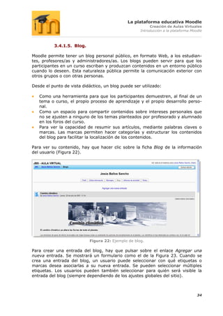 La plataforma educativa Moodle
                                                          Creación de Aulas Virtuales
                                                     Introducción a la plataforma Moodle



          3.4.1.5. Blog.

Moodle permite tener un blog personal público, en formato Web, a los estudian-
tes, profesores/as y administradores/as. Los blogs pueden servir para que los
participantes en un curso escriban y produzcan contenidos en un entorno público
cuando lo deseen. Esta naturaleza pública permite la comunicación exterior con
otros grupos o con otras personas.

Desde el punto de vista didáctico, un blog puede ser utilizado:

   Como una herramienta para que los participantes demuestren, al final de un
   tema o curso, el propio proceso de aprendizaje y el propio desarrollo perso-
   nal.
   Como un espacio para compartir contenidos sobre intereses personales que
   no se ajusten a ninguno de los temas planteados por profesorado y alumnado
   en los foros del curso.
   Para ver la capacidad de resumir sus artículos, mediante palabras claves o
   marcas. Las marcas permiten hacer categorías y estructurar los contenidos
   del blog para facilitar la localización de los contenidos.

Para ver su contenido, hay que hacer clic sobre la ficha Blog de la información
del usuario (Figura 22).




                            Figura 22: Ejemplo de blog.

Para crear una entrada del blog, hay que pulsar sobre el enlace Agregar una
nueva entrada. Se mostrará un formulario como el de la Figura 23. Cuando se
crea una entrada del blog, un usuario puede seleccionar con qué etiquetas o
marcas desea asociarlas a su nueva entrada. Se pueden seleccionar múltiples
etiquetas. Los usuarios pueden también seleccionar para quién será visible la
entrada del blog (siempre dependiendo de los ajustes globales del sitio).



                                                                                     34
 