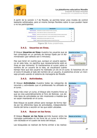 La plataforma educativa Moodle
                                                          Creación de Aulas Virtuales
                                                     Introducción a la plataforma Moodle



A partir de la versión 1.7 de Moodle, se permite tener unos niveles de control
bastante sofisticados, pero al mismo tiempo flexibles sobre lo que pueden hacer
o no los participantes.




                          Figura 25: Roles predefinidos.

       3.4.2.    Usuarios en línea.

El bloque Usuarios en línea muestra los usuarios que se
han conectado en un período de tiempo fijado por el Ad-
ministrador (por defecto son 5 minutos).

Hay que tener en cuenta que, aunque un usuario aparez-
ca en esta lista, no significa que necesariamente esté en
línea en ese momento. Si mantenemos el cursor sobre el
nombre de un usuario de la lista, se visualizará cuánto
tiempo hace que ese usuario ha realizado un clic en el curso. Si hacemos clic en
el icono situado al lado del nombre de un usuario, le podremos enviar un men-
saje privado usando el sistema de mensajería de Moodle.

       3.4.3.    Actividades.

El bloque Actividades muestra todas las categorías de
recursos y actividades que el profesorado ha utilizado en
el curso.

Nada más crear un curso, el bloque sólo muestra Foros ya
que se crea automáticamente el Foro de Noticias. Los de-
más tipos de actividades se irán mostrando a medida que
se vayan insertando en el curso.

Este bloque se puede utilizar para navegar de forma rápi-
da por los diferentes tipos de actividades, independiente-
mente del tema o sección en las que estén ubicadas.

       3.4.4.    Buscar en los foros.

El bloque Buscar en los foros permite buscar entre los
mensajes publicados en los foros de un curso la informa-
ción tecleada en el cuadro de texto del bloque.

Las búsquedas se realizan de forma similar a las realiza-

                                                                                     37
 