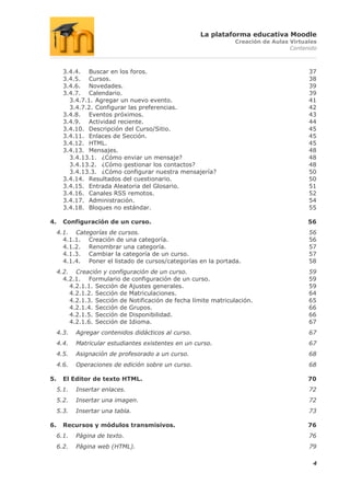 La plataforma educativa Moodle
                                                                  Creación de Aulas Virtuales
                                                                                    Contenido



       3.4.4. Buscar en los foros.                                                        37
       3.4.5. Cursos.                                                                     38
       3.4.6. Novedades.                                                                  39
       3.4.7. Calendario.                                                                 39
         3.4.7.1. Agregar un nuevo evento.                                                41
         3.4.7.2. Configurar las preferencias.                                            42
       3.4.8. Eventos próximos.                                                           43
       3.4.9. Actividad reciente.                                                         44
       3.4.10. Descripción del Curso/Sitio.                                               45
       3.4.11. Enlaces de Sección.                                                        45
       3.4.12. HTML.                                                                      45
       3.4.13. Mensajes.                                                                  48
         3.4.13.1. ¿Cómo enviar un mensaje?                                               48
         3.4.13.2. ¿Cómo gestionar los contactos?                                         48
         3.4.13.3. ¿Cómo configurar nuestra mensajería?                                   50
       3.4.14. Resultados del cuestionario.                                               50
       3.4.15. Entrada Aleatoria del Glosario.                                            51
       3.4.16. Canales RSS remotos.                                                       52
       3.4.17. Administración.                                                            54
       3.4.18. Bloques no estándar.                                                       55

4.     Configuración de un curso.                                                         56
     4.1. Categorías de cursos.                                                           56
       4.1.1. Creación de una categoría.                                                  56
       4.1.2. Renombrar una categoría.                                                    57
       4.1.3. Cambiar la categoría de un curso.                                           57
       4.1.4. Poner el listado de cursos/categorías en la portada.                        58
     4.2. Creación y configuración de un curso.                                           59
       4.2.1. Formulario de configuración de un curso.                                    59
         4.2.1.1. Sección de Ajustes generales.                                           59
         4.2.1.2. Sección de Matriculaciones.                                             64
         4.2.1.3. Sección de Notificación de fecha límite matriculación.                  65
         4.2.1.4. Sección de Grupos.                                                      66
         4.2.1.5. Sección de Disponibilidad.                                              66
         4.2.1.6. Sección de Idioma.                                                      67
     4.3.   Agregar contenidos didácticos al curso.                                       67
     4.4.   Matricular estudiantes existentes en un curso.                                67
     4.5.   Asignación de profesorado a un curso.                                         68
     4.6.   Operaciones de edición sobre un curso.                                        68

5.     El Editor de texto HTML.                                                           70
     5.1.   Insertar enlaces.                                                             72
     5.2.   Insertar una imagen.                                                          72
     5.3.   Insertar una tabla.                                                           73

6.     Recursos y módulos transmisivos.                                                   76
     6.1.   Página de texto.                                                              76
     6.2.   Página web (HTML).                                                            79

                                                                                           4
 