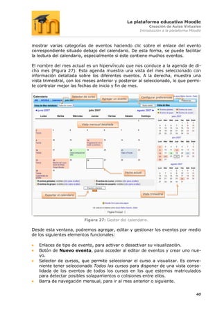 La plataforma educativa Moodle
                                                                              Creación de Aulas Virtuales
                                                                         Introducción a la plataforma Moodle



mostrar varias categorías de eventos haciendo clic sobre el enlace del evento
correspondiente situado debajo del calendario. De esta forma, se puede facilitar
la lectura del calendario, especialmente si éste contiene muchos eventos.

El nombre del mes actual es un hipervínculo que nos conduce a la agenda de di-
cho mes (Figura 27). Esta agenda muestra una vista del mes seleccionado con
información detallada sobre los diferentes eventos. A la derecha, muestra una
vista trimestral, con los meses anterior y posterior al seleccionado, lo que permi-
te controlar mejor las fechas de inicio y fin de mes.

                          Selector de curso                               Configurar preferencias
                                               Agregar un evento




                                 Vista mensual detallada




                                                               Fecha actual




      Exportar el calendario                                                  Vista trimestral




                                   Figura 27: Gestor del calendario.

Desde esta ventana, podremos agregar, editar y gestionar los eventos por medio
de los siguientes elementos funcionales:

   Enlaces de tipo de evento, para activar o desactivar su visualización.
   Botón de Nuevo evento, para acceder al editor de eventos y crear uno nue-
   vo.
   Selector de cursos, que permite seleccionar el curso a visualizar. Es conve-
   niente tener seleccionado Todos los cursos para disponer de una vista conso-
   lidada de los eventos de todos los cursos en los que estemos matriculados
   para detectar posibles solapamientos o colisiones entre ellos.
   Barra de navegación mensual, para ir al mes anterior o siguiente.


                                                                                                         40
 