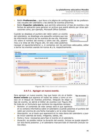 La plataforma educativa Moodle
                                                                         Creación de Aulas Virtuales
                                                                    Introducción a la plataforma Moodle



   Botón Preferencias… que lleva a la página de configuración de las preferen-
   cias visuales del calendario y las alertas de eventos próximos.
   Botón Exportar calendario, que permite seleccionar el tipo de eventos y las
   fechas de aplicación para generar un archivo que podrá abierto por otras apli-
   caciones como, por ejemplo, Microsoft Office Outlook.

Cuando se desplaza el puntero del ratón sobre un evento
del calendario, se despliega una pequeña ventana que nos
da información acerca de los eventos de ese día. Haciendo
clic sobre el nombre del evento o sobre ese día, pasare-
mos a la Vista de Día (Figura 28). En esta vista podemos
navegar al siguiente/anterior y, si contamos con los permisos adecuados, editar
o borrar los eventos usando los iconos y , respectivamente.




       Icono de tipo de evento                        Editar el evento


                                                        Borrar el evento




                                 Figura 28: Vista diaria del calendario.

           3.4.7.1. Agregar un nuevo evento.

Para agregar un nuevo evento, hay que hacer clic en el botón
Nuevo evento que aparece en todas las vistas y como un en-
lace en el bloque de Eventos próximos. Después de elegir el
tipo de evento, se abrirá el Editor de eventos (ver Figura 29).
Se trata de un formulario que contiene los siguientes campos:
    Nombre: el contenido de este campo será el que aparezca
    en la ventana informativa sobre el calendario (cuando pasemos el puntero del
    ratón por encima de una fecha marcada) y en la vista mensual.
    Descripción: es el texto que aparecerá en la vista diaria del calendario y pue-
    de incluir además de texto, imágenes, tablas, etc.
    Fecha y hora: necesarias para fijar el evento en el calendario.
    Duración: es posible indicar la duración del evento. Incluso se puede especifi-
    car otra fecha posterior, y el calendario marcará todo el intervalo (incluso va-
    rios días).


                                                                                                    41
 