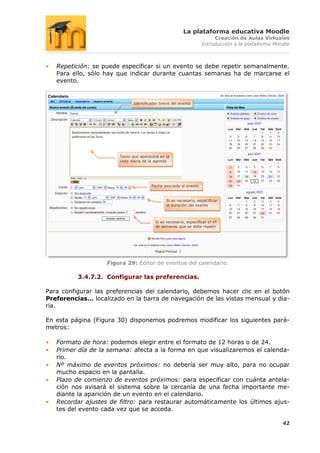 La plataforma educativa Moodle
                                                                        Creación de Aulas Virtuales
                                                                   Introducción a la plataforma Moodle



   Repetición: se puede especificar si un evento se debe repetir semanalmente.
   Para ello, sólo hay que indicar durante cuantas semanas ha de marcarse el
   evento.


                               Identificador breve del evento




                        Texto que aparecerá en la
                        vista diaria de la agenda




                                        Fecha asociada al evento


                                                Si es necesario, especificar
                                                la duración del evento



                                          Si es necesario, especificar el nº
                                          de semanas que se debe repetir




                   Figura 29: Editor de eventos del calendario.

          3.4.7.2. Configurar las preferencias.

Para configurar las preferencias del calendario, debemos hacer clic en el botón
Preferencias… localizado en la barra de navegación de las vistas mensual y dia-
ria.

En esta página (Figura 30) disponemos podremos modificar los siguientes pará-
metros:

   Formato de hora: podemos elegir entre el formato de 12 horas o de 24.
   Primer día de la semana: afecta a la forma en que visualizaremos el calenda-
   rio.
   Nº máximo de eventos próximos: no debería ser muy alto, para no ocupar
   mucho espacio en la pantalla.
   Plazo de comienzo de eventos próximos: para especificar con cuánta antela-
   ción nos avisará el sistema sobre la cercanía de una fecha importante me-
   diante la aparición de un evento en el calendario.
   Recordar ajustes de filtro: para restaurar automáticamente los últimos ajus-
   tes del evento cada vez que se acceda.

                                                                                                   42
 