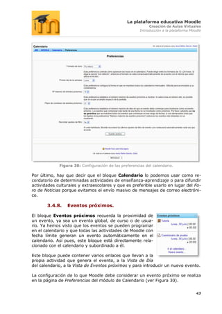 La plataforma educativa Moodle
                                                            Creación de Aulas Virtuales
                                                       Introducción a la plataforma Moodle




             Figura 30: Configuración de las preferencias del calendario.

Por último, hay que decir que el bloque Calendario lo podemos usar como re-
cordatorio de determinadas actividades de enseñanza-aprendizaje o para difundir
actividades culturales y extraescolares y que es preferible usarlo en lugar del Fo-
ro de Noticias porque evitamos el envío masivo de mensajes de correo electróni-
co.

       3.4.8.    Eventos próximos.

El bloque Eventos próximos recuerda la proximidad de
un evento, ya sea un evento global, de curso o de usua-
rio. Ya hemos visto que los eventos se pueden programar
en el calendario y que todas las actividades de Moodle con
fecha límite generan un evento automáticamente en el
calendario. Así pues, este bloque está directamente rela-
cionado con el calendario y subordinado a él.

Este bloque puede contener varios enlaces que llevan a la
propia actividad que genera el evento, a la Vista de Día
del calendario, a la Vista de Eventos próximos y para introducir un nuevo evento.

La configuración de lo que Moodle debe considerar un evento próximo se realiza
en la página de Preferencias del módulo de Calendario (ver Figura 30).


                                                                                       43
 