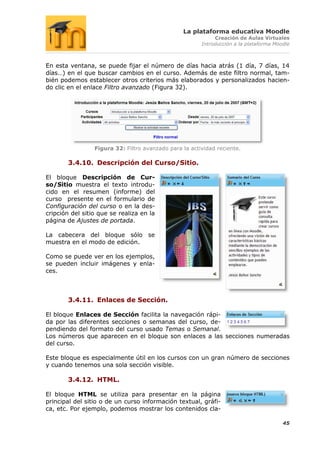 La plataforma educativa Moodle
                                                             Creación de Aulas Virtuales
                                                        Introducción a la plataforma Moodle



En esta ventana, se puede fijar el número de días hacia atrás (1 día, 7 días, 14
días…) en el que buscar cambios en el curso. Además de este filtro normal, tam-
bién podemos establecer otros criterios más elaborados y personalizados hacien-
do clic en el enlace Filtro avanzado (Figura 32).




                 Figura 32: Filtro avanzado para la actividad reciente.

       3.4.10. Descripción del Curso/Sitio.

El bloque Descripción de Cur-
so/Sitio muestra el texto introdu-
cido en el resumen (informe) del
curso presente en el formulario de
Configuración del curso o en la des-
cripción del sitio que se realiza en la
página de Ajustes de portada.

La cabecera del bloque sólo se
muestra en el modo de edición.

Como se puede ver en los ejemplos,
se pueden incluir imágenes y enla-
ces.



       3.4.11. Enlaces de Sección.

El bloque Enlaces de Sección facilita la navegación rápi-
da por las diferentes secciones o semanas del curso, de-
pendiendo del formato del curso usado Temas o Semanal.
Los números que aparecen en el bloque son enlaces a las secciones numeradas
del curso.

Este bloque es especialmente útil en los cursos con un gran número de secciones
y cuando tenemos una sola sección visible.

       3.4.12. HTML.

El bloque HTML se utiliza para presentar en la página
principal del sitio o de un curso información textual, gráfi-
ca, etc. Por ejemplo, podemos mostrar los contenidos cla-

                                                                                        45
 