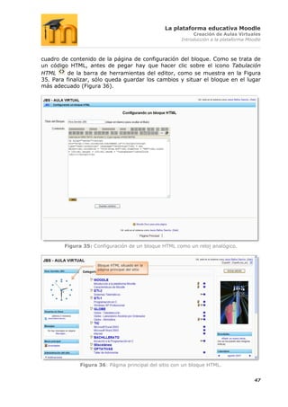 La plataforma educativa Moodle
                                                            Creación de Aulas Virtuales
                                                       Introducción a la plataforma Moodle



cuadro de contenido de la página de configuración del bloque. Como se trata de
un código HTML, antes de pegar hay que hacer clic sobre el icono Tabulación
HTML      de la barra de herramientas del editor, como se muestra en la Figura
35. Para finalizar, sólo queda guardar los cambios y situar el bloque en el lugar
más adecuado (Figura 36).




        Figura 35: Configuración de un bloque HTML como un reloj analógico.


                     Bloque HTML situado en la
                     página principal del sitio




              Figura 36: Página principal del sitio con un bloque HTML.


                                                                                       47
 