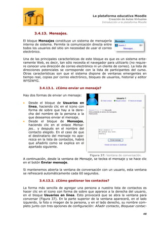 La plataforma educativa Moodle
                                                          Creación de Aulas Virtuales
                                                     Introducción a la plataforma Moodle



       3.4.13. Mensajes.

El bloque Mensajes constituye un sistema de mensajería
interna de sistema. Permite la comunicación directa entre
todos los usuarios del sitio sin necesidad de usar el correo
electrónico.

Una de las principales características de este bloque es que es un sistema ente-
ramente Web, es decir, tan sólo necesita el navegador para utilizarlo (no requie-
re conocer una dirección de correo electrónico ni un cliente de correo). La lista de
direcciones potenciales se corresponde con la lista de participantes del curso.
Otras características son que el sistema dispone de ventanas emergentes en
tiempo real, copias por correo electrónico, bloqueo de usuarios, historial y editor
WYSIWYG.

           3.4.13.1. ¿Cómo enviar un mensaje?

Hay dos formas de enviar un mensaje:

   Desde el bloque de Usuarios en
   línea, haciendo clic en el icono con
   forma de sobre que hay a la dere-
   cha del nombre de la persona a la
   que deseamos enviar el mensaje.
   Desde el bloque de Mensajes,
   haciendo clic en el enlace Mensa-
   jes… y después en el nombre del
   contacto elegido. En el caso de que
   el destinatario del mensaje no apa-
   rezca en la lista de contactos, habrá
   que añadirlo como se explica en el
   apartado siguiente.

                                             Figura 37: Ventana de conversación.
A continuación, desde la ventana de Mensaje, se teclea el mensaje y se hace clic
en el botón Enviar mensaje.

Si mantenemos abierta la ventana de conversación con un usuario, esta ventana
se refrescará automáticamente cada 60 segundos.

           3.4.13.2. ¿Cómo gestionar los contactos?

La forma más sencilla de agregar una persona a nuestra lista de contactos es
hacer clic en el icono con forma de sobre que aparece a la derecha del usuario,
en el bloque Usuarios en línea. Esto provocará que se abra la ventana para
conversar (Figura 37). En la parte superior de la ventana aparecerá, en el lado
izquierdo, la foto o imagen de la persona, y en el lado derecho, su nombre com-
pleto junto con tres opciones de configuración: Añadir contacto, Bloquear contac-

                                                                                     48
 